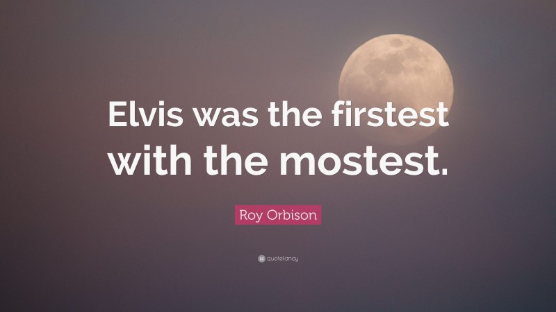 Roy Orbison Quote: “Elvis was the firstest with the mostest.”