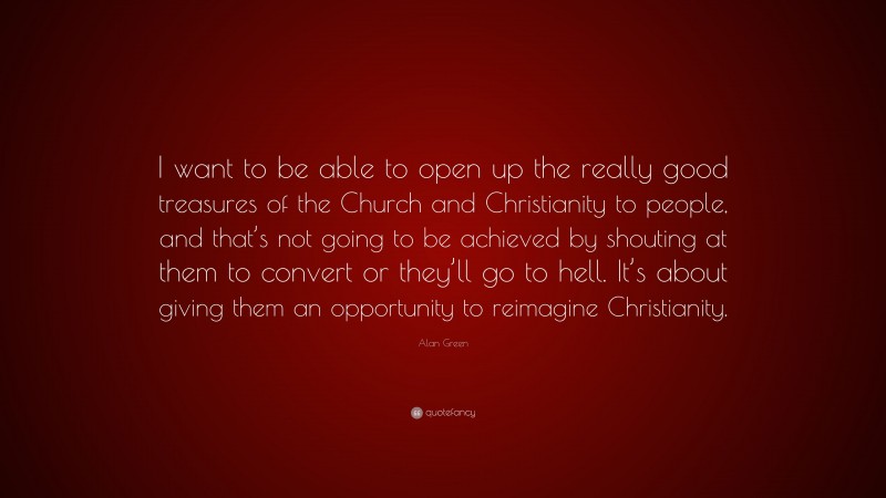 Alan Green Quote: “I want to be able to open up the really good treasures of the Church and Christianity to people, and that’s not going to be achieved by shouting at them to convert or they’ll go to hell. It’s about giving them an opportunity to reimagine Christianity.”