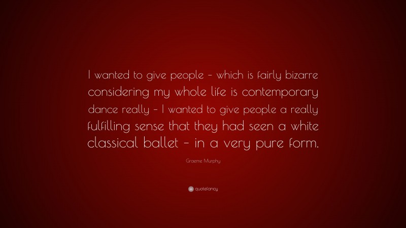 Graeme Murphy Quote: “I wanted to give people – which is fairly bizarre considering my whole life is contemporary dance really – I wanted to give people a really fulfilling sense that they had seen a white classical ballet – in a very pure form.”