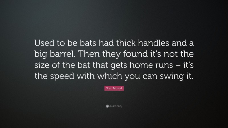 Stan Musial Quote: “Used to be bats had thick handles and a big barrel. Then they found it’s not the size of the bat that gets home runs – it’s the speed with which you can swing it.”