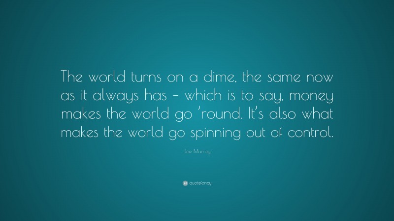 Joe Murray Quote: “The world turns on a dime, the same now as it always has – which is to say, money makes the world go ’round. It’s also what makes the world go spinning out of control.”