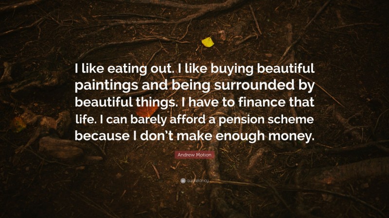 Andrew Motion Quote: “I like eating out. I like buying beautiful paintings and being surrounded by beautiful things. I have to finance that life. I can barely afford a pension scheme because I don’t make enough money.”