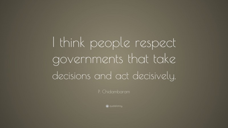 P. Chidambaram Quote: “I think people respect governments that take decisions and act decisively.”
