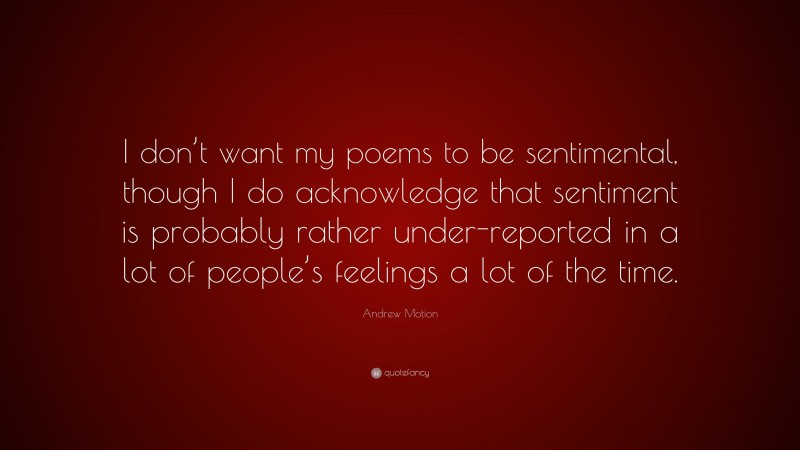 Andrew Motion Quote: “I don’t want my poems to be sentimental, though I do acknowledge that sentiment is probably rather under-reported in a lot of people’s feelings a lot of the time.”