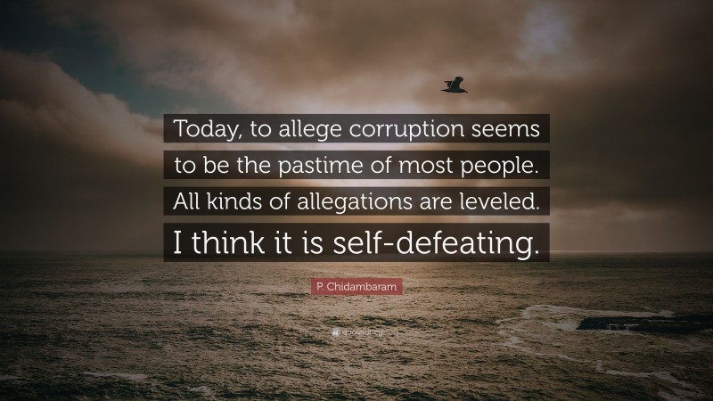 P. Chidambaram Quote: “Today, to allege corruption seems to be the pastime of most people. All kinds of allegations are leveled. I think it is self-defeating.”