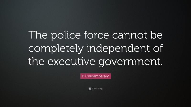 P. Chidambaram Quote: “The police force cannot be completely independent of the executive government.”