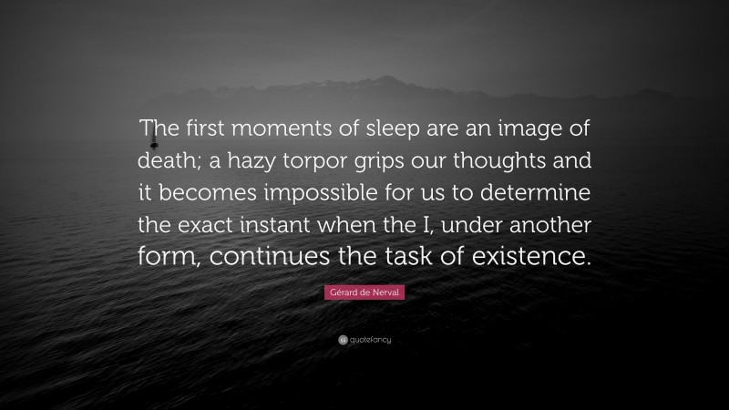 Gérard de Nerval Quote: “The first moments of sleep are an image of death; a hazy torpor grips our thoughts and it becomes impossible for us to determine the exact instant when the I, under another form, continues the task of existence.”