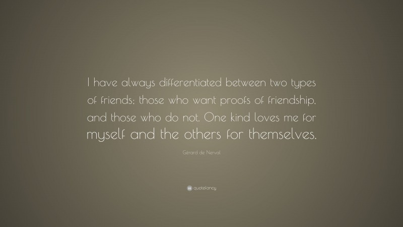 Gérard de Nerval Quote: “I have always differentiated between two types of friends; those who want proofs of friendship, and those who do not. One kind loves me for myself and the others for themselves.”