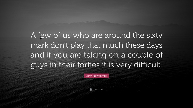 John Newcombe Quote: “A few of us who are around the sixty mark don’t play that much these days and if you are taking on a couple of guys in their forties it is very difficult.”