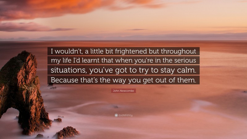 John Newcombe Quote: “I wouldn’t, a little bit frightened but throughout my life I’d learnt that when you’re in the serious situations, you’ve got to try to stay calm. Because that’s the way you get out of them.”