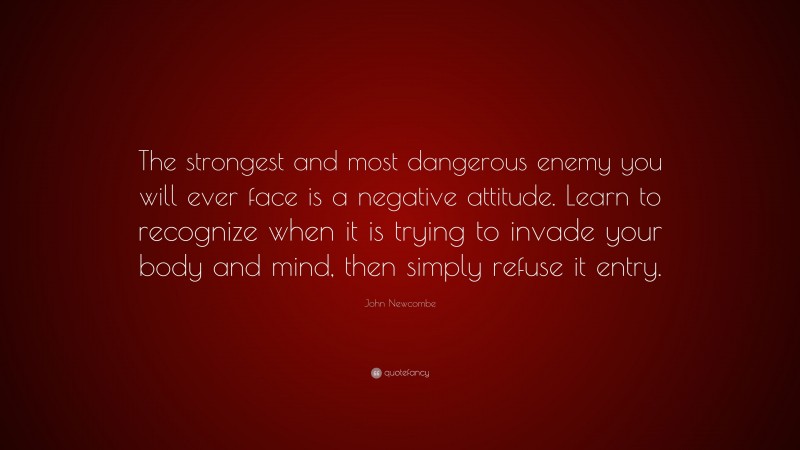 John Newcombe Quote: “The strongest and most dangerous enemy you will ever face is a negative attitude. Learn to recognize when it is trying to invade your body and mind, then simply refuse it entry.”