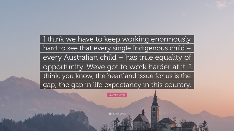 Quentin Bryce Quote: “I think we have to keep working enormously hard to see that every single Indigenous child – every Australian child – has true equality of opportunity. Weve got to work harder at it. I think, you know, the heartland issue for us is the gap; the gap in life expectancy in this country.”