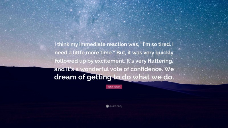 Jenji Kohan Quote: “I think my immediate reaction was, “I’m so tired. I need a little more time.” But, it was very quickly followed up by excitement. It’s very flattering, and it’s a wonderful vote of confidence. We dream of getting to do what we do.”