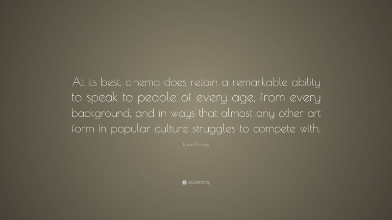 David Puttnam Quote: “At its best, cinema does retain a remarkable ability to speak to people of every age, from every background, and in ways that almost any other art form in popular culture struggles to compete with.”
