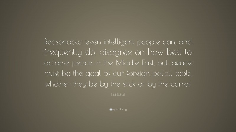 Nick Rahall Quote: “Reasonable, even intelligent people can, and frequently do, disagree on how best to achieve peace in the Middle East, but, peace must be the goal of our foreign policy tools, whether they be by the stick or by the carrot.”