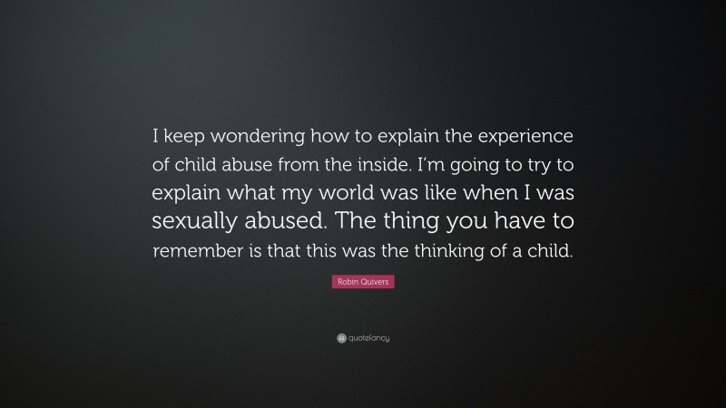 Robin Quivers Quote: “I keep wondering how to explain the experience of child abuse from the inside. I’m going to try to explain what my world was like when I was sexually abused. The thing you have to remember is that this was the thinking of a child.”