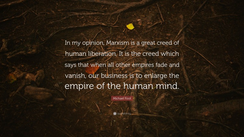 Michael Foot Quote: “In my opinion, Marxism is a great creed of human liberation. It is the creed which says that when all other empires fade and vanish, our business is to enlarge the empire of the human mind.”