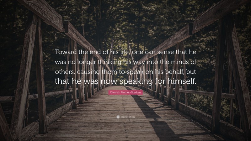 Dietrich Fischer-Dieskau Quote: “Toward the end of his life, one can sense that he was no longer thinking his way into the minds of others, causing them to speak on his behalf, but that he was now speaking for himself.”