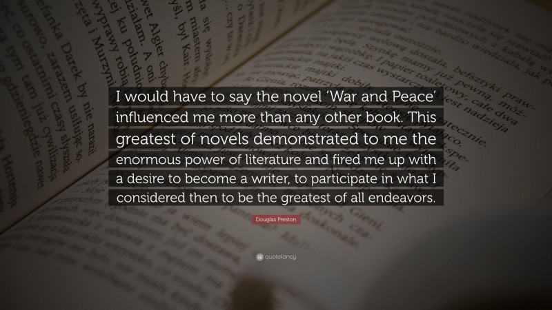 Douglas Preston Quote: “I would have to say the novel ‘War and Peace’ influenced me more than any other book. This greatest of novels demonstrated to me the enormous power of literature and fired me up with a desire to become a writer, to participate in what I considered then to be the greatest of all endeavors.”