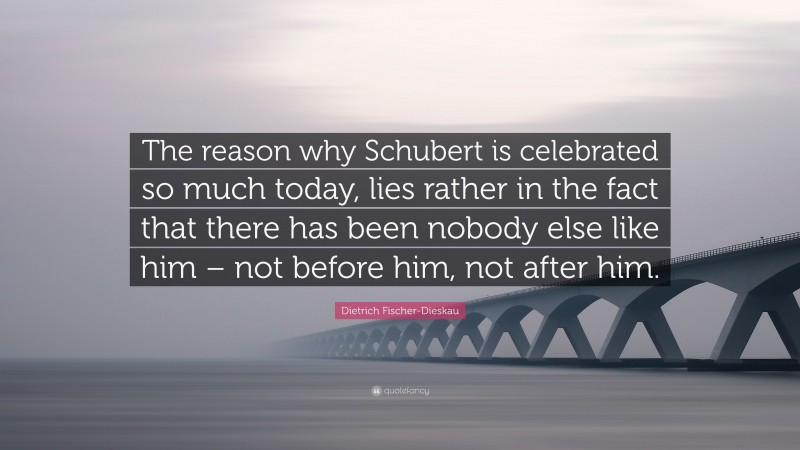 Dietrich Fischer-Dieskau Quote: “The reason why Schubert is celebrated so much today, lies rather in the fact that there has been nobody else like him – not before him, not after him.”