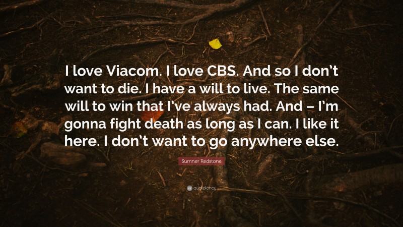 Sumner Redstone Quote: “I love Viacom. I love CBS. And so I don’t want to die. I have a will to live. The same will to win that I’ve always had. And – I’m gonna fight death as long as I can. I like it here. I don’t want to go anywhere else.”