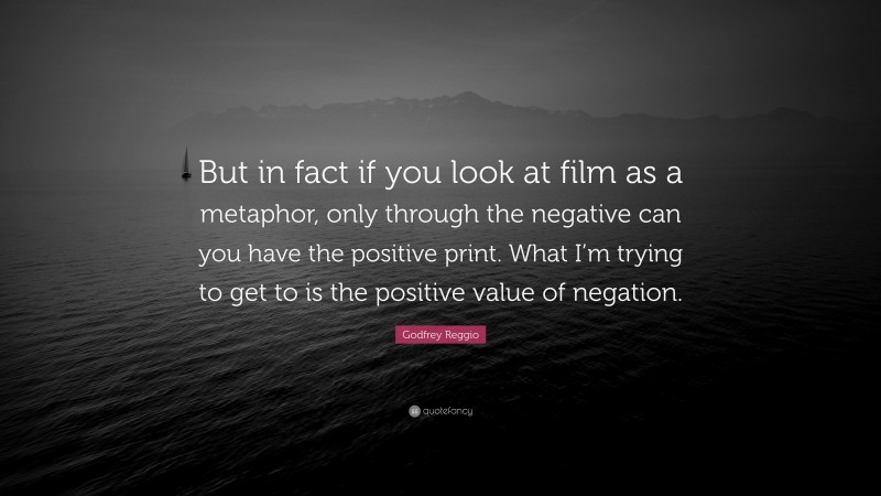 Godfrey Reggio Quote: “But in fact if you look at film as a metaphor, only through the negative can you have the positive print. What I’m trying to get to is the positive value of negation.”