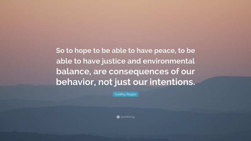 Godfrey Reggio Quote: “So to hope to be able to have peace, to be able to have justice and environmental balance, are consequences of our behavior, not just our intentions.”