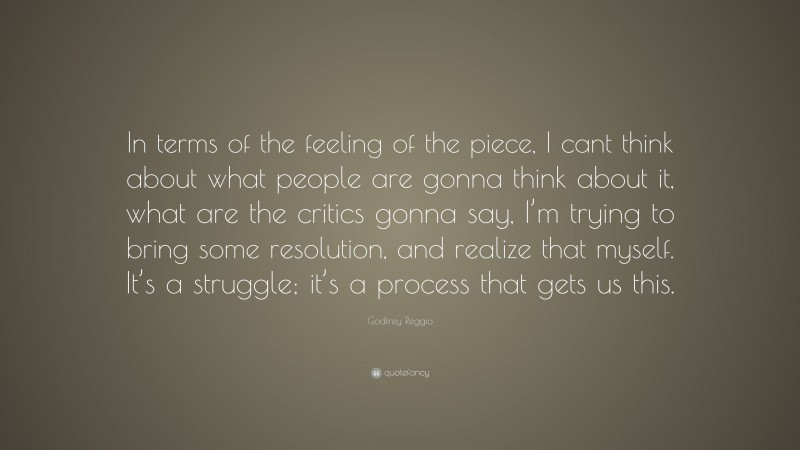 Godfrey Reggio Quote: “In terms of the feeling of the piece, I cant think about what people are gonna think about it, what are the critics gonna say, I’m trying to bring some resolution, and realize that myself. It’s a struggle; it’s a process that gets us this.”