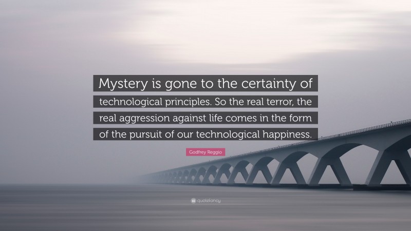 Godfrey Reggio Quote: “Mystery is gone to the certainty of technological principles. So the real terror, the real aggression against life comes in the form of the pursuit of our technological happiness.”