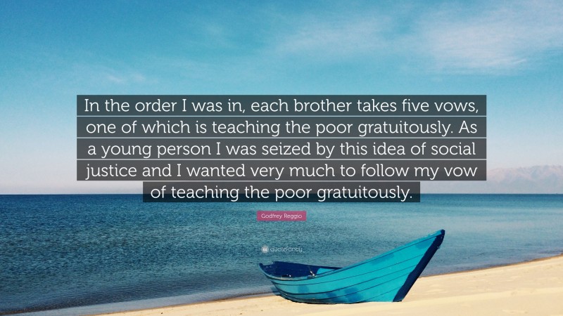 Godfrey Reggio Quote: “In the order I was in, each brother takes five vows, one of which is teaching the poor gratuitously. As a young person I was seized by this idea of social justice and I wanted very much to follow my vow of teaching the poor gratuitously.”
