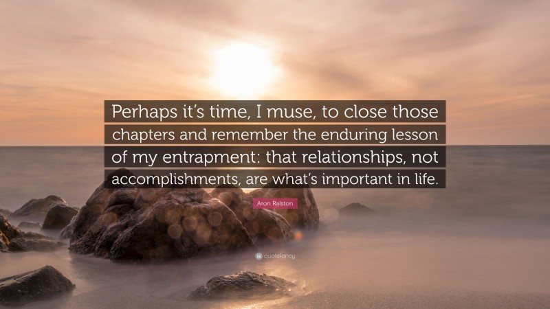 Aron Ralston Quote: “Perhaps it’s time, I muse, to close those chapters and remember the enduring lesson of my entrapment: that relationships, not accomplishments, are what’s important in life.”