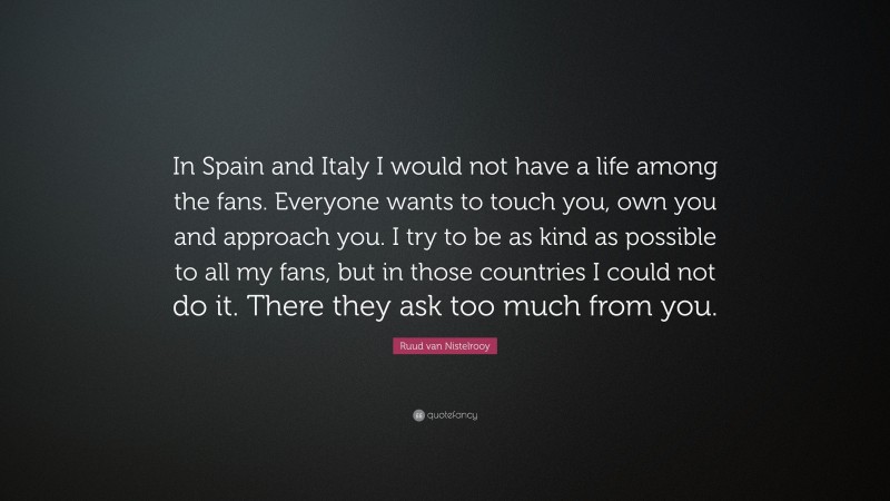 Ruud van Nistelrooy Quote: “In Spain and Italy I would not have a life among the fans. Everyone wants to touch you, own you and approach you. I try to be as kind as possible to all my fans, but in those countries I could not do it. There they ask too much from you.”