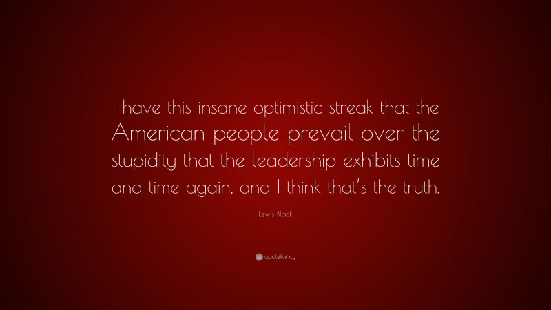 Lewis Black Quote: “I have this insane optimistic streak that the American people prevail over the stupidity that the leadership exhibits time and time again, and I think that’s the truth.”