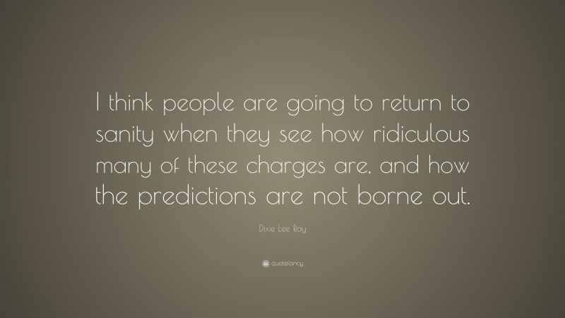 Dixie Lee Ray Quote: “I think people are going to return to sanity when they see how ridiculous many of these charges are, and how the predictions are not borne out.”