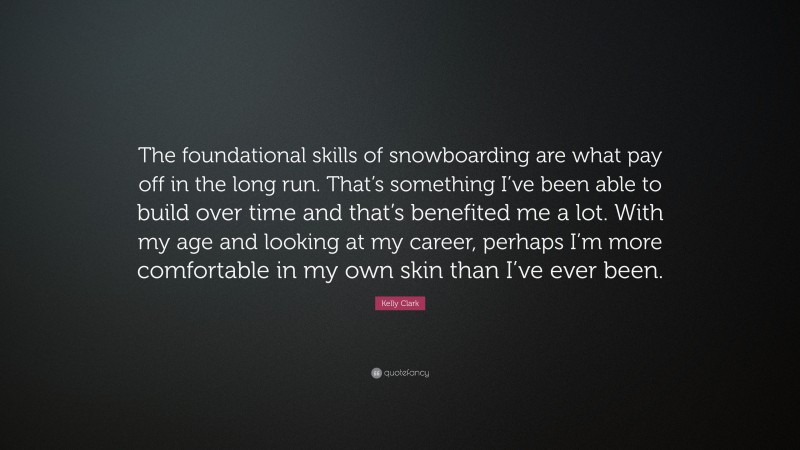 Kelly Clark Quote: “The foundational skills of snowboarding are what pay off in the long run. That’s something I’ve been able to build over time and that’s benefited me a lot. With my age and looking at my career, perhaps I’m more comfortable in my own skin than I’ve ever been.”