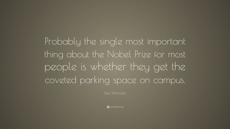 Saul Perlmutter Quote: “Probably the single most important thing about the Nobel Prize for most people is whether they get the coveted parking space on campus.”