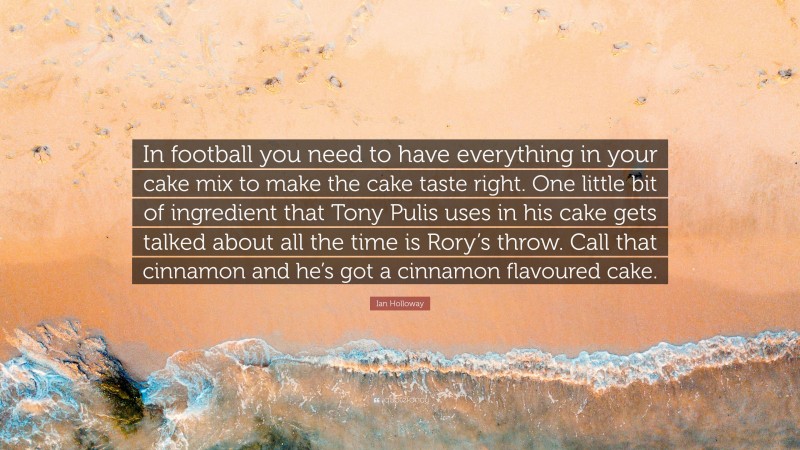 Ian Holloway Quote: “In football you need to have everything in your cake mix to make the cake taste right. One little bit of ingredient that Tony Pulis uses in his cake gets talked about all the time is Rory’s throw. Call that cinnamon and he’s got a cinnamon flavoured cake.”