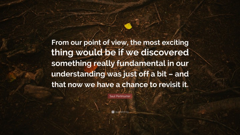 Saul Perlmutter Quote: “From our point of view, the most exciting thing would be if we discovered something really fundamental in our understanding was just off a bit – and that now we have a chance to revisit it.”