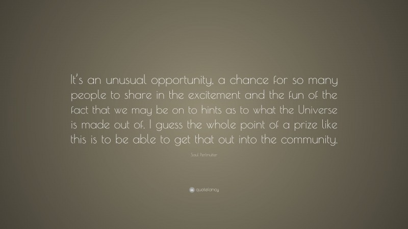 Saul Perlmutter Quote: “It’s an unusual opportunity, a chance for so many people to share in the excitement and the fun of the fact that we may be on to hints as to what the Universe is made out of. I guess the whole point of a prize like this is to be able to get that out into the community.”