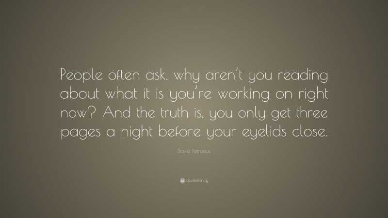 David Petraeus Quote: “People often ask, why aren’t you reading about what it is you’re working on right now? And the truth is, you only get three pages a night before your eyelids close.”