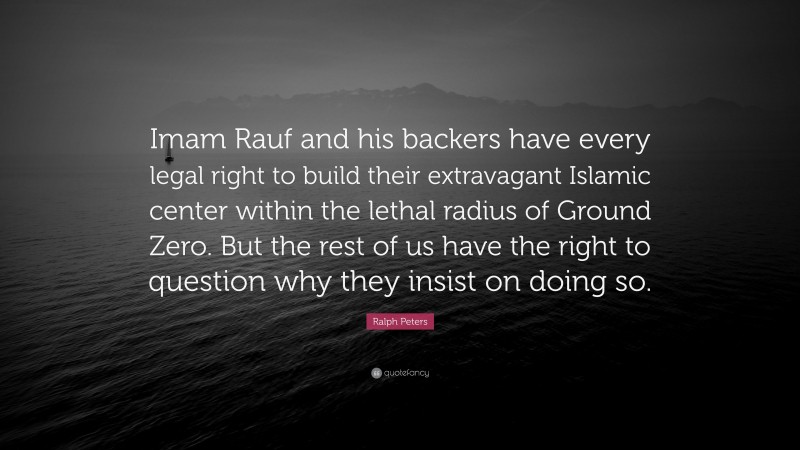 Ralph Peters Quote: “Imam Rauf and his backers have every legal right to build their extravagant Islamic center within the lethal radius of Ground Zero. But the rest of us have the right to question why they insist on doing so.”
