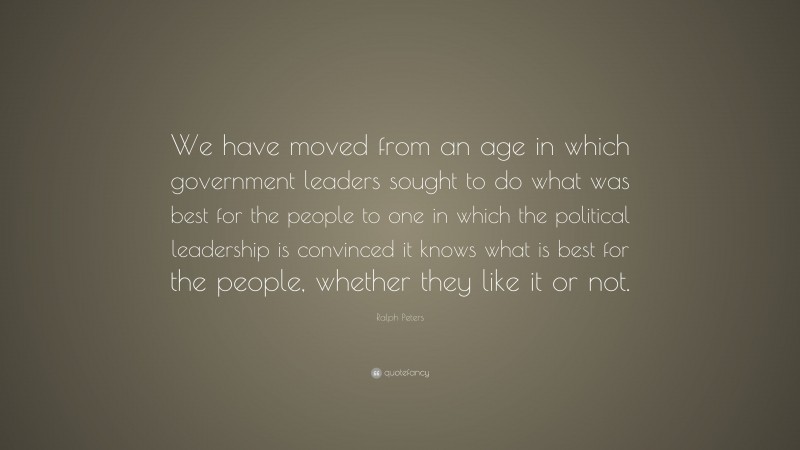 Ralph Peters Quote: “We have moved from an age in which government leaders sought to do what was best for the people to one in which the political leadership is convinced it knows what is best for the people, whether they like it or not.”