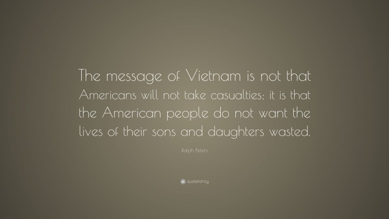 Ralph Peters Quote: “The message of Vietnam is not that Americans will not take casualties; it is that the American people do not want the lives of their sons and daughters wasted.”