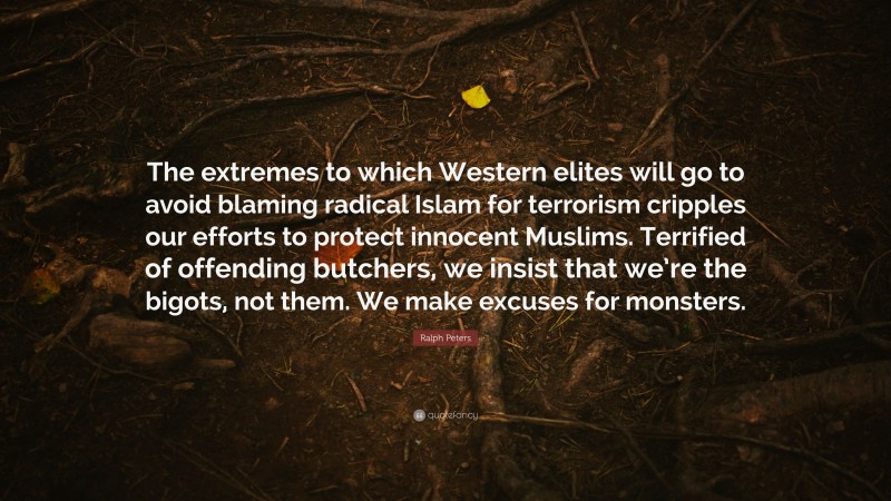 Ralph Peters Quote: “The extremes to which Western elites will go to avoid blaming radical Islam for terrorism cripples our efforts to protect innocent Muslims. Terrified of offending butchers, we insist that we’re the bigots, not them. We make excuses for monsters.”