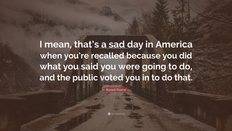 Russell Pearce Quote: “I mean, that’s a sad day in America when you’re recalled because you did what you said you were going to do, and the public voted you in to do that.”