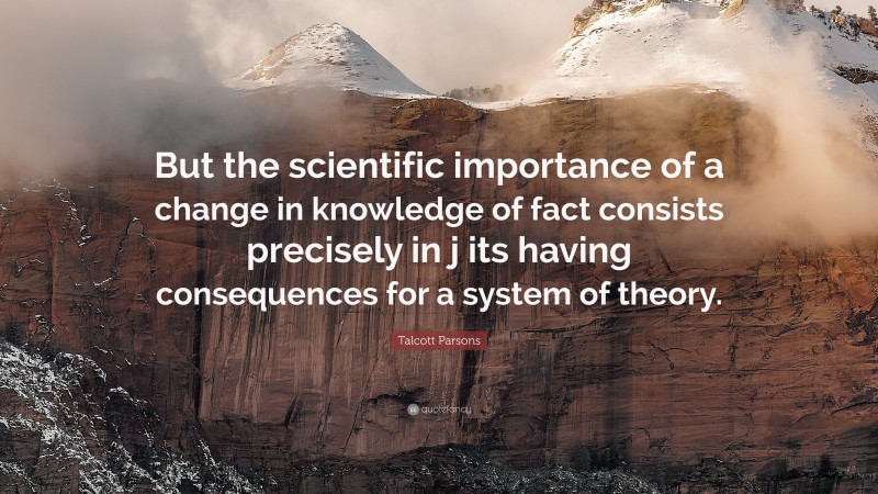 Talcott Parsons Quote: “But the scientific importance of a change in knowledge of fact consists precisely in j its having consequences for a system of theory.”