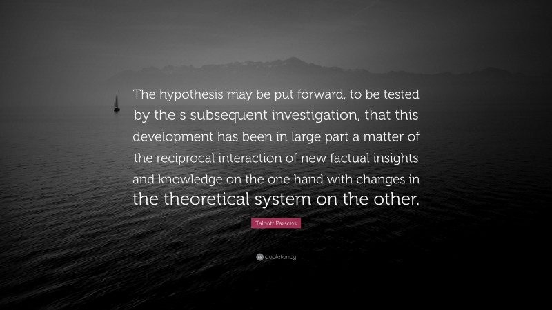 Talcott Parsons Quote: “The hypothesis may be put forward, to be tested by the s subsequent investigation, that this development has been in large part a matter of the reciprocal interaction of new factual insights and knowledge on the one hand with changes in the theoretical system on the other.”