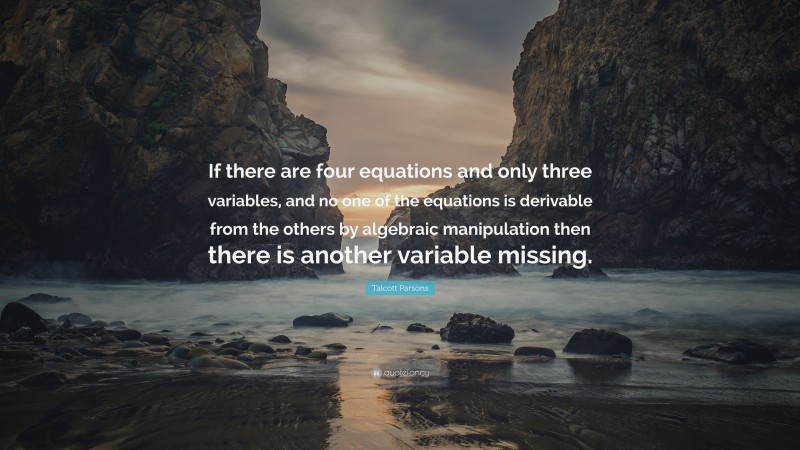 Talcott Parsons Quote: “If there are four equations and only three variables, and no one of the equations is derivable from the others by algebraic manipulation then there is another variable missing.”