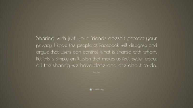 Ben Parr Quote: “Sharing with just your friends doesn’t protect your privacy. I know the people at Facebook will disagree and argue that users can control what is shared with whom. But this is simply an illusion that makes us feel better about all the sharing we have done and are about to do.”