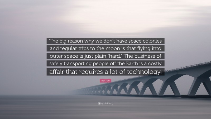 Ben Parr Quote: “The big reason why we don’t have space colonies and regular trips to the moon is that flying into outer space is just plain ‘hard.’ The business of safely transporting people off the Earth is a costly affair that requires a lot of technology.”